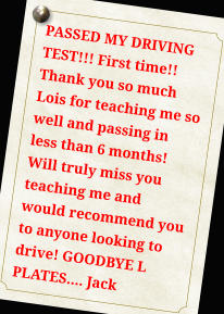 PASSED MY DRIVING TEST!!! First time!! Thank you so much Lois for teaching me so well and passing in less than 6 months! Will truly miss you teaching me and would recommend you to anyone looking to drive! GOODBYE L PLATES.... Jack