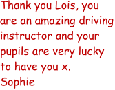Thank you Lois, you are an amazing driving instructor and your pupils are very lucky to have you x. Sophie