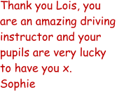 Thank you Lois, you are an amazing driving instructor and your pupils are very lucky to have you x. Sophie