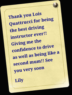 Thank you Lois Quattrucci for being the best driving instructor ever!! Giving me the confidence to drive as well as being like a second mum!! See you very soon Lily
